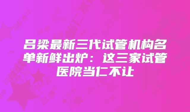 吕梁最新三代试管机构名单新鲜出炉:这三家试管医院当仁不让