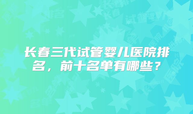 长春三代试管婴儿医院排名,前十名单有哪些?