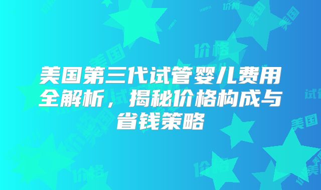 美国第三代试管婴儿费用全解析,揭秘价格构成与省钱策略