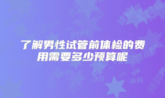 了解男性试管前体检的费用需要多少预算呢