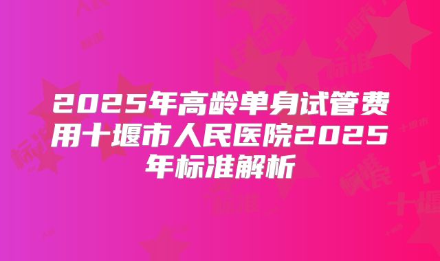 2025年高龄单身试管费用十堰市人民医院2025年标准解析