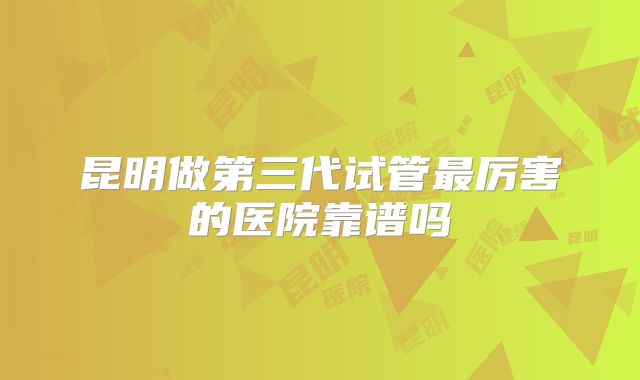 昆明做第三代试管最厉害的医院靠谱吗