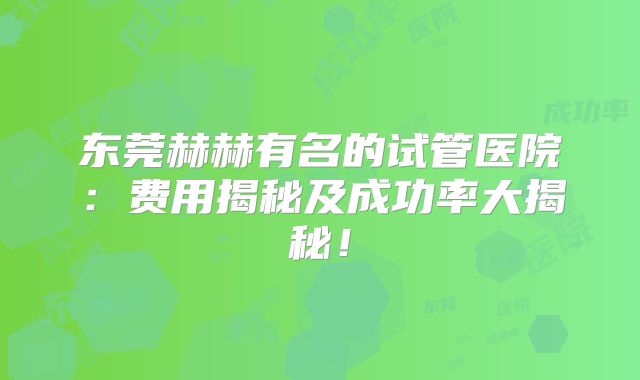 东莞赫赫有名的试管医院:费用揭秘及成功率大揭秘!