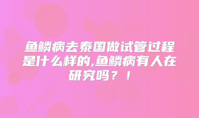 鱼鳞病去泰国做试管过程是什么样的,鱼鳞病有人在研究吗？！