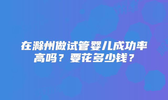 在滁州做试管婴儿成功率高吗？要花多少钱？