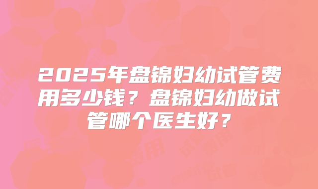 2025年盘锦妇幼试管费用多少钱?盘锦妇幼做试管哪个医生好?