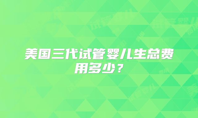 美国三代试管婴儿生总费用多少？