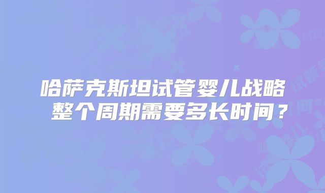 哈萨克斯坦试管婴儿战略 整个周期需要多长时间?
