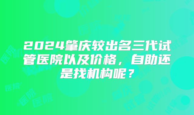 2024肇庆较出名三代试管医院以及价格,自助还是找机构呢?