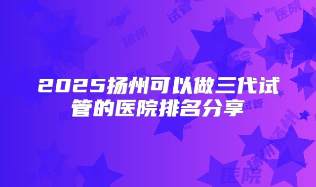 2025扬州可以做三代试管的医院排名分享