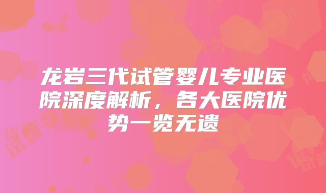 龙岩三代试管婴儿专业医院深度解析,各大医院优势一览无遗