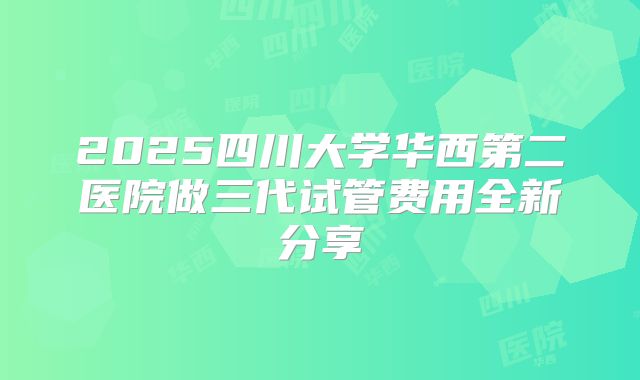 2025四川大学华西第二医院做三代试管费用全新分享