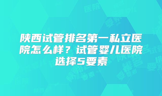 陕西试管排名第一私立医院怎么样?试管婴儿医院选择5要素