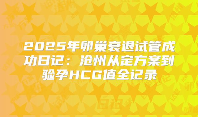2025年卵巢衰退试管成功日记:沧州从定方案到验孕HCG值全记录
