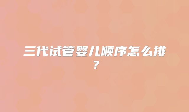 三代试管婴儿顺序怎么排?
