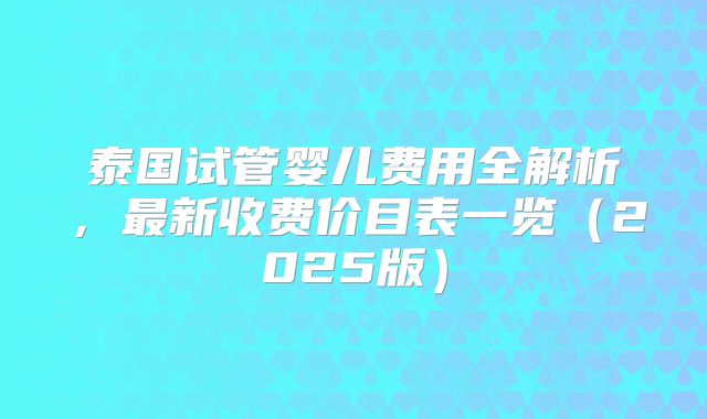 泰国试管婴儿费用全解析,最新收费价目表一览(2025版)