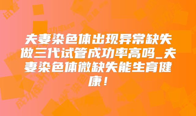 夫妻染色体出现异常缺失做三代试管成功率高吗_夫妻染色体微缺失能生育健康！