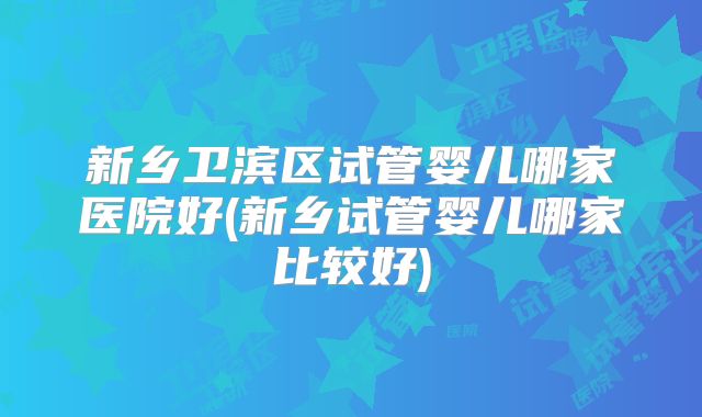 新乡卫滨区试管婴儿哪家医院好(新乡试管婴儿哪家比较好)