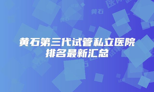 黄石第三代试管私立医院排名最新汇总