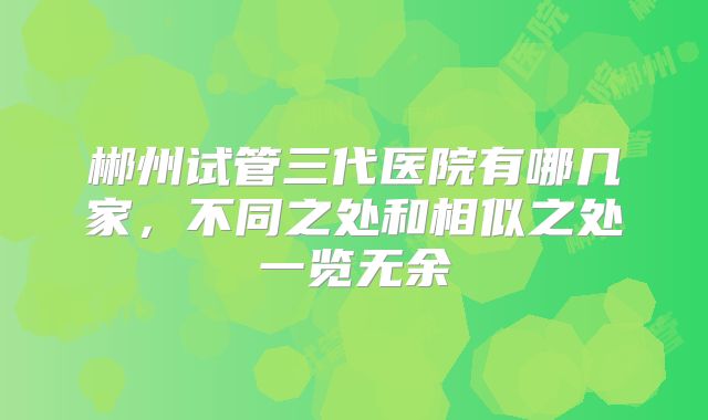 郴州试管三代医院有哪几家,不同之处和相似之处一览无余