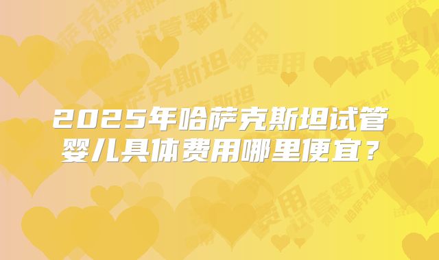2025年哈萨克斯坦试管婴儿具体费用哪里便宜？