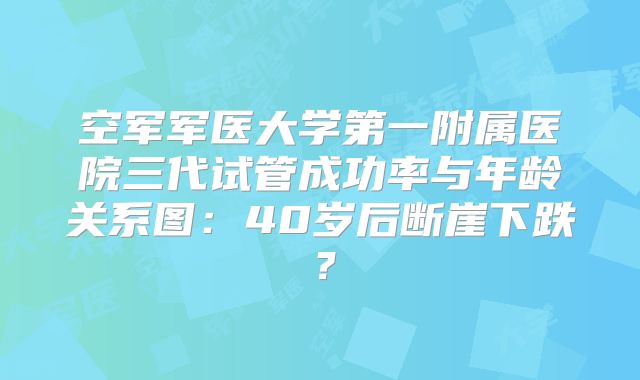 空军军医大学第一附属医院三代试管成功率与年龄关系图:40岁后断崖下跌?