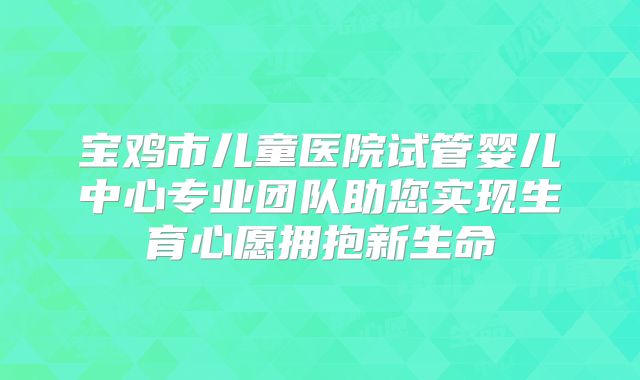 宝鸡市儿童医院试管婴儿中心专业团队助您实现生育心愿拥抱新生命