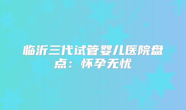临沂三代试管婴儿医院盘点:怀孕无忧