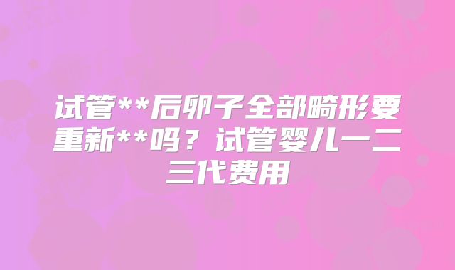 试管**后卵子全部畸形要重新**吗?试管婴儿一二三代费用