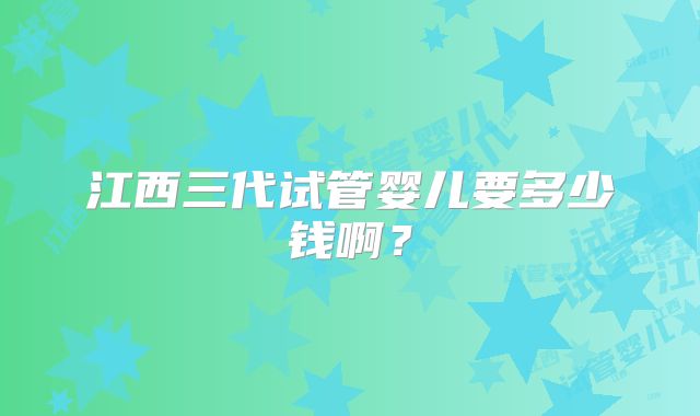 江西三代试管婴儿要多少钱啊?