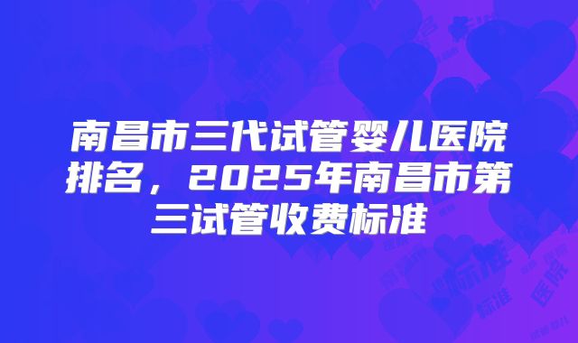 南昌市三代试管婴儿医院排名,2025年南昌市第三试管收费标准