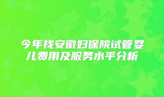 今年找安徽妇保院试管婴儿费用及服务水平分析