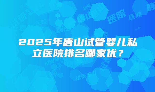 2025年唐山试管婴儿私立医院排名哪家优?