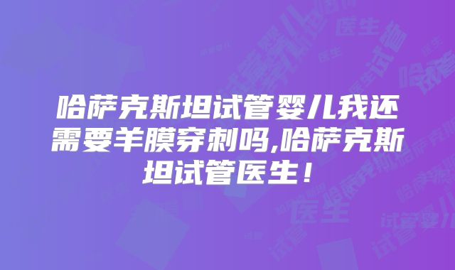 哈萨克斯坦试管婴儿我还需要羊膜穿刺吗,哈萨克斯坦试管医生!