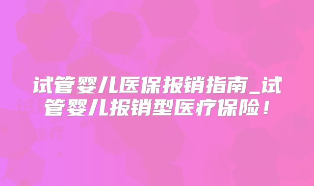 试管婴儿医保报销指南_试管婴儿报销型医疗保险！