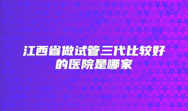江西省做试管三代比较好的医院是哪家