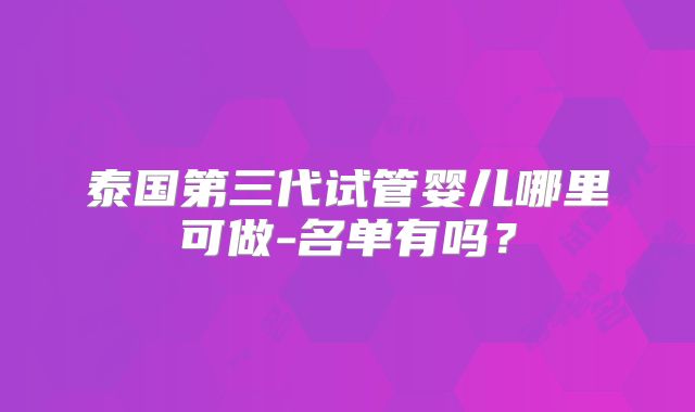 泰国第三代试管婴儿哪里可做-名单有吗？