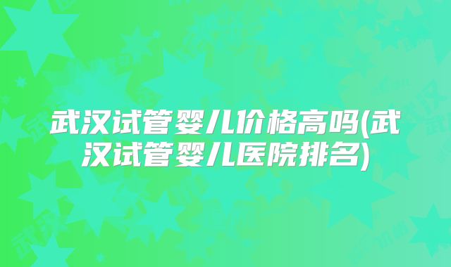武汉试管婴儿价格高吗(武汉试管婴儿医院排名)