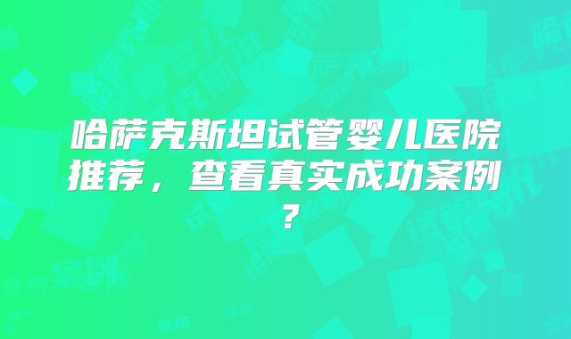 哈萨克斯坦试管婴儿医院推荐,查看真实成功案例?