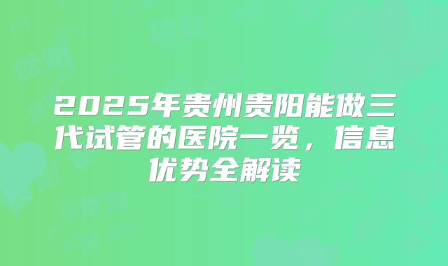 2025年贵州贵阳能做三代试管的医院一览,信息优势全解读