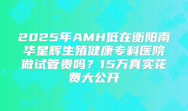 2025年AMH低在衡阳南华星辉生殖健康专科医院做试管贵吗?15万真实花费大公开