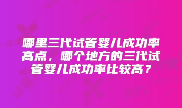 哪里三代试管婴儿成功率高点,哪个地方的三代试管婴儿成功率比较高?