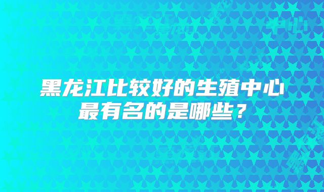 黑龙江比较好的生殖中心最有名的是哪些?