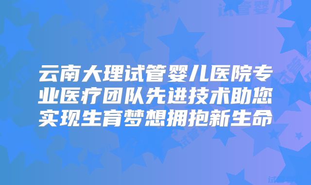 云南大理试管婴儿医院专业医疗团队先进技术助您实现生育梦想拥抱新生命