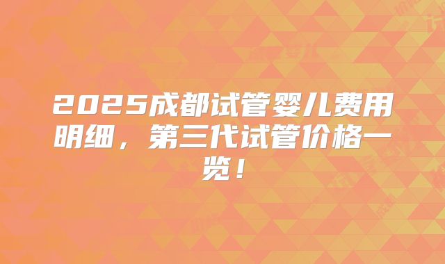 2025成都试管婴儿费用明细,第三代试管价格一览!