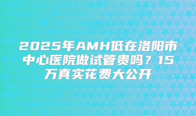 2025年AMH低在洛阳市中心医院做试管贵吗?15万真实花费大公开
