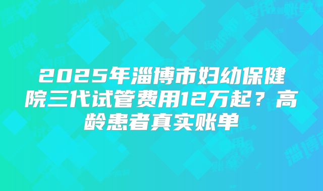 2025年淄博市妇幼保健院三代试管费用12万起？高龄患者真实账单
