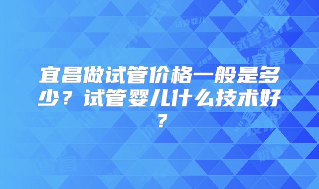 宜昌做试管价格一般是多少?试管婴儿什么技术好?