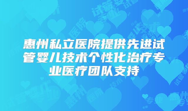 惠州私立医院提供先进试管婴儿技术个性化治疗专业医疗团队支持