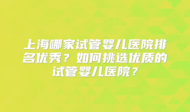 上海哪家试管婴儿医院排名优秀？如何挑选优质的试管婴儿医院？